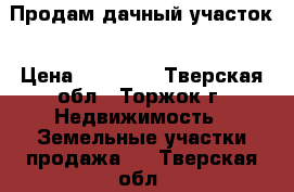 Продам дачный участок › Цена ­ 55 000 - Тверская обл., Торжок г. Недвижимость » Земельные участки продажа   . Тверская обл.